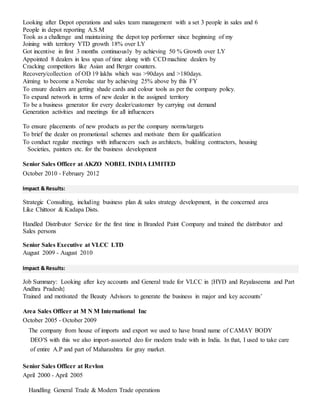 Looking after Depot operations and sales team management with a set 3 people in sales and 6
People in depot reporting A.S.M
Took as a challenge and maintaining the depot top performer since beginning of my
Joining with territory YTD growth 18% over LY
Got incentive in first 3 months continuously by achieving 50 % Growth over LY
Appointed 8 dealers in less span of time along with CCD machine dealers by
Cracking competitors like Asian and Berger counters.
Recovery/collection of OD 19 lakhs which was >90days and >180days.
Aiming to become a Nerolac star by achieving 25% above by this FY
To ensure dealers are getting shade cards and colour tools as per the company policy.
To expand network in terms of new dealer in the assigned territory
To be a business generator for every dealer/customer by carrying out demand
Generation activities and meetings for all influencers
To ensure placements of new products as per the company norms/targets
To brief the dealer on promotional schemes and motivate them for qualification
To conduct regular meetings with influencers such as architects, building contractors, housing
Societies, painters etc. for the business development
Senior Sales Officer at AKZO NOBEL INDIA LIMITED
October 2010 - February 2012
Impact & Results:
Strategic Consulting, including business plan & sales strategy development, in the concerned area
Like Chittoor & Kadapa Dists.
Handled Distributor Service for the first time in Branded Paint Company and trained the distributor and
Sales persons
Senior Sales Executive at VLCC LTD
August 2009 - August 2010
Impact & Results:
Job Summary: Looking after key accounts and General trade for VLCC in {HYD and Reyalaseema and Part
Andhra Pradesh}
Trained and motivated the Beauty Advisors to generate the business in major and key accounts’
Area Sales Officer at M N M International Inc
October 2005 - October 2009
The company from house of imports and export we used to have brand name of CAMAY BODY
DEO'S with this we also import-assorted deo for modern trade with in India. In that, I used to take care
of entire A.P and part of Maharashtra for gray market.
Senior Sales Officer at Revlon
April 2000 - April 2005
Handling General Trade & Modern Trade operations
 