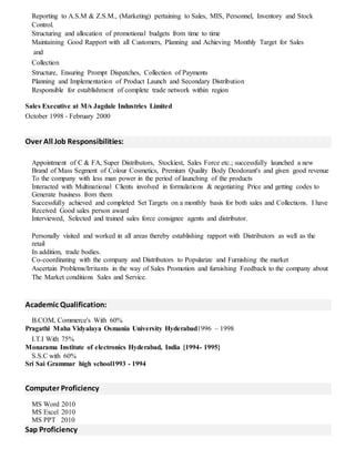 Reporting to A.S.M & Z.S.M., (Marketing) pertaining to Sales, MIS, Personnel, Inventory and Stock
Control.
Structuring and allocation of promotional budgets from time to time
Maintaining Good Rapport with all Customers, Planning and Achieving Monthly Target for Sales
and
Collection
Structure, Ensuring Prompt Dispatches, Collection of Payments
Planning and Implementation of Product Launch and Secondary Distribution
Responsible for establishment of complete trade network within region
Sales Executive at M/s Jagdale Industries Limited
October 1998 - February 2000
Over All Job Responsibilities:
Appointment of C & FA, Super Distributors, Stockiest, Sales Force etc.; successfully launched a new
Brand of Mass Segment of Colour Cosmetics, Premium Quality Body Deodorant's and given good revenue
To the company with less man power in the period of launching of the products
Interacted with Multinational Clients involved in formulations & negotiating Price and getting codes to
Generate business from them
Successfully achieved and completed Set Targets on a monthly basis for both sales and Collections. I have
Received Good sales person award
Interviewed, Selected and trained sales force consignee agents and distributor.
Personally visited and worked in all areas thereby establishing rapport with Distributors as well as the
retail
In addition, trade bodies.
Co-coordinating with the company and Distributors to Popularize and Furnishing the market
Ascertain Problems/Irritants in the way of Sales Promotion and furnishing Feedback to the company about
The Market conditions Sales and Service.
Academic Qualification:
B.COM, Commerce's With 60%
Pragathi Maha Vidyalaya Osmania University Hyderabad1996 – 1998
I.T.I With 75%
Monarama Institute of electronics Hyderabad, India {1994- 1995}
S.S.C with 60%
Sri Sai Grammar high school1993 - 1994
Computer Proficiency
MS Word 2010
MS Excel 2010
MS PPT 2010
Sap Proficiency
 