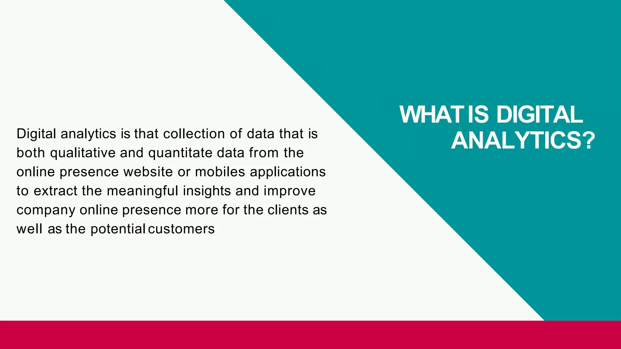 WHATIS DIGITAL
ANALYTICS?Digital analytics is that collection of data that is
both qualitative and quantitate data from the
online presence website or mobiles applications
to extract the meaningful insights and improve
company online presence more for the clients as
well as the potential customers
 