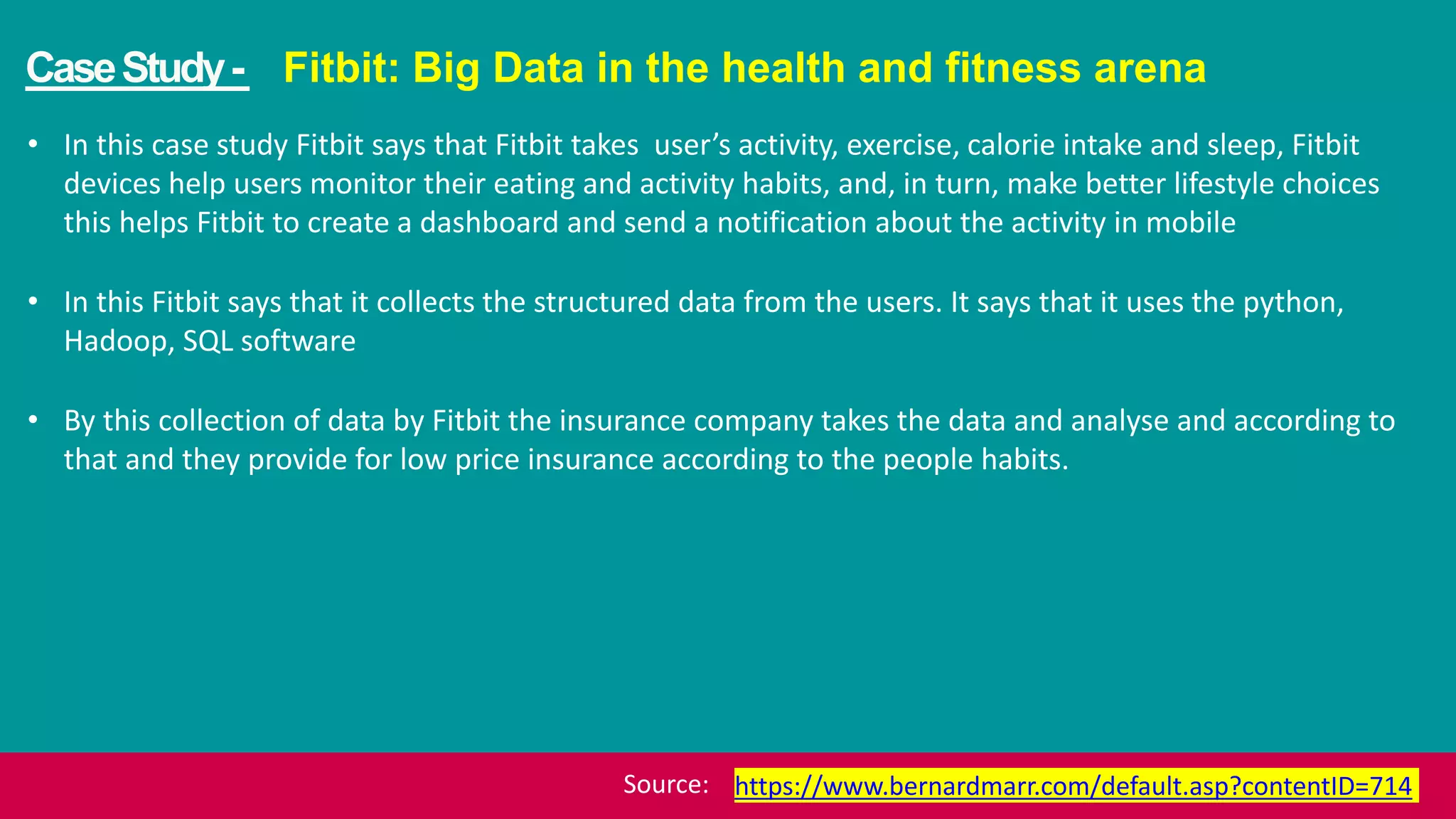 CaseStudy- Fitbit: Big Data in the health and fitness arena
• In this case study Fitbit says that Fitbit takes user’s activity, exercise, calorie intake and sleep, Fitbit
devices help users monitor their eating and activity habits, and, in turn, make better lifestyle choices
this helps Fitbit to create a dashboard and send a notification about the activity in mobile
• In this Fitbit says that it collects the structured data from the users. It says that it uses the python,
Hadoop, SQL software
• By this collection of data by Fitbit the insurance company takes the data and analyse and according to
that and they provide for low price insurance according to the people habits.
https://www.bernardmarr.com/default.asp?contentID=714Source:
 