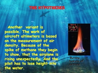 The hypotheses



  Another variant is
possible. The work of
aircraft altimeters is based
on the measurement of air
density. Because of the
spike of methane they begin
to show, that the airplane is
                                 Burning
rising unexpectedly. And the    hydrate of
pilot has to lose height into   methane
the water.
 