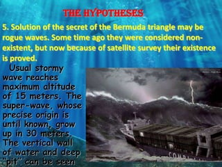 The hypotheses
5. Solution of the secret of the Bermuda triangle may be
rogue waves. Some time ago they were considered non-
existent, but now because of satellite survey their existence
is proved.
   Usual stormy
wave reaches
maximum altitude
of 15 meters. The
super-wave, whose
precise origin is
until known, grow
up in 30 meters.
The vertical wall
of water and deep
“pit” can be seen
 