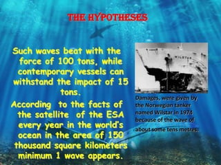 The hypotheses


Such waves beat with the
  force of 100 tons, while
  contemporary vessels can
withstand the impact of 15
             tons.
                              Damages, were given by
According to the facts of     the Norwegian tanker
  the satellite of the ESA    named Wilstar in 1974
                              because of the wave of
  every year in the world’s   about some tens metres.
  ocean in the area of 150
 thousand square kilometers
  minimum 1 wave appears.
 