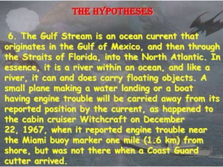The hypotheses

 6. The Gulf Stream is an ocean current that
originates in the Gulf of Mexico, and then through
the Straits of Florida, into the North Atlantic. In
essence, it is a river within an ocean, and like a
river, it can and does carry floating objects. A
small plane making a water landing or a boat
having engine trouble will be carried away from its
reported position by the current, as happened to
the cabin cruiser Witchcraft on December
22, 1967, when it reported engine trouble near
the Miami buoy marker one mile (1.6 km) from
shore, but was not there when a Coast Guard
cutter arrived.
 