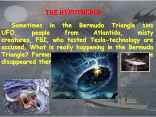 The hypotheses
    Sometimes in the Bermuda Triangle sins
UFO,      people    from      Atlantida,     misty
creatures, FBI, who tested Tesla-technology are
accused. What is really happening in the Bermuda
Triangle? Formerly, a lot of airplanes, ships have
disappeared there.
 