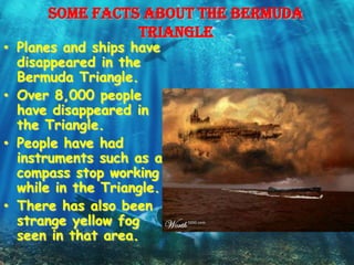 Some facts about the Bermuda
                triangle
• Planes and ships have
  disappeared in the
  Bermuda Triangle.
• Over 8,000 people
  have disappeared in
  the Triangle.
• People have had
  instruments such as a
  compass stop working
  while in the Triangle.
• There has also been
  strange yellow fog
  seen in that area.
 