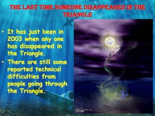 The last time someone disappeared in the
                  Triangle

• It has just been in
  2003 when any one
  has disappeared in
  the Triangle.
• There are still some
  reported technical
  difficulties from
  people going through
  the Triangle.
 