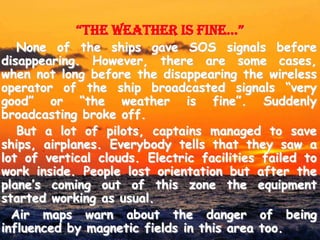 “the weather is fine…”
   None of the ships gave SOS signals before
disappearing. However, there are some cases,
when not long before the disappearing the wireless
operator of the ship broadcasted signals “very
good” or “the weather is fine”. Suddenly
broadcasting broke off.
   But a lot of pilots, captains managed to save
ships, airplanes. Everybody tells that they saw a
lot of vertical clouds. Electric facilities failed to
work inside. People lost orientation but after the
plane’s coming out of this zone the equipment
started working as usual.
  Air maps warn about the danger of being
influenced by magnetic fields in this area too.
 