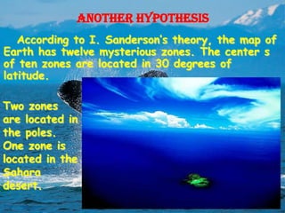 Another hypothesis
   According to I. Sanderson’s theory, the map of
Earth has twelve mysterious zones. The center s
of ten zones are located in 30 degrees of
latitude.

Two zones
are located in
the poles.
One zone is
located in the
Sahara
desert.
 