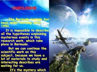 Conclusion

      The Bermuda triangle has
been under learning since
1950.
    It is impossible to describe
all the hypotheses explaining
mysterious events in this
research work, which take
place in Bermuda.
      But we can continue the
scientific work on this
subject, because we have a
lot of materials to study and
interesting describes are
waiting for us.
       It’s the mystery which
 