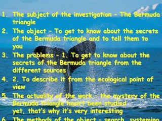 1. The subject of the investigation – The Bermuda
   triangle
2. The object – To get to know about the secrets
   of the Bermuda triangle and to tell them to
   you
3. The problems – 1. To get to know about the
   secrets of the Bermuda triangle from the
   different sources
4. 2. To describe it from the ecological point of
   view
5. The actuality of the work – the mystery of the
   Bermuda triangle hasn’t been studied
   yet, that’s why it’s very interesting
 