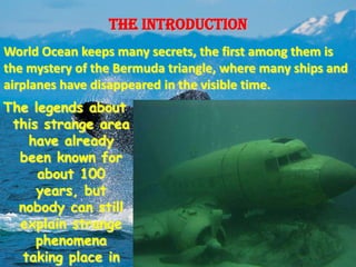 The introduction
World Ocean keeps many secrets, the first among them is
the mystery of the Bermuda triangle, where many ships and
airplanes have disappeared in the visible time.
The legends about
 this strange area
    have already
  been known for
     about 100
     years, but
  nobody can still
  explain strange
     phenomena
   taking place in
 