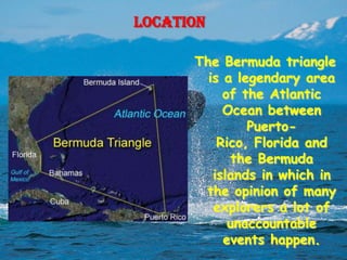 Location

      The Bermuda triangle
        is a legendary area
           of the Atlantic
           Ocean between
               Puerto-
          Rico, Florida and
            the Bermuda
         islands in which in
       the opinion of many
         explorers a lot of
            unaccountable
           events happen.
 