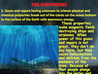 The hypotheses
1. Gases and vapors having unknown to science physical and
chemical properties break out of the cracks on the ocean bottom
to the surface of the Earth with enormous energy.
                                         These properties
                                       make magnetic fields
                                       destroying ships and
                                       airplanes. When
                                       power of this gases
                                       and vapors is not
                                       great, they don’t do
                                       any harm, but they
                                       cause hallucinations
                                       and delirium from the
                                       members of the
                                       crew. Because of
                                       that people plunge
 