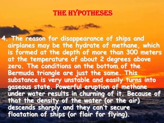 The hypotheses


4. The reason for disappearance of ships and
  airplanes may be the hydrate of methane, which
  is formed at the depth of more than 300 meters
  at the temperature of about 2 degrees above
  zero. The conditions on the bottom of the
  Bermuda triangle are just the same. This
  substance is very unstable and easily turns into
  gaseous state. Powerful eruption of methane
  under water results in churning of it. Because of
  that the density of the water (or the air)
  descends sharply and they can’t secure
  floatation of ships (or flair for flying).
 