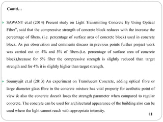 11
 SAWANT et.al (2014) Present study on Light Transmitting Concrete By Using Optical
Fiber”, said that the compressive strength of concrete block reduces with the increase the
percentage of fibers. (i.e. percentage of surface area of concrete block) used in concrete
block. As per observation and comments discuss in previous points further project work
was carried out on 4% and 5% of fibers.(i.e. percentage of surface area of concrete
block),because for 5% fiber the compressive strength is slightly reduced than target
strength and for 4% it is slightly higher than target strength.
 Soumyajit et.al (2013) An experiment on Translucent Concrete, adding optical fibre or
large diameter glass fibre in the concrete mixture has vital property for aesthetic point of
view & also the concrete doesn't loses the strength parameter when compared to regular
concrete. The concrete can be used for architectural appearance of the building also can be
used where the light cannot reach with appropriate intensity.
Contd…
 