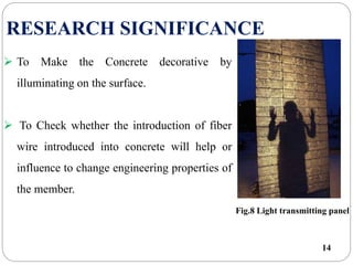 14
RESEARCH SIGNIFICANCE
 To Make the Concrete decorative by
illuminating on the surface.
 To Check whether the introduction of fiber
wire introduced into concrete will help or
influence to change engineering properties of
the member.
Fig.8 Light transmitting panel
 