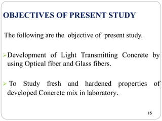OBJECTIVES OF PRESENT STUDY
15
The following are the objective of present study.
Development of Light Transmitting Concrete by
using Optical fiber and Glass fibers.
 To Study fresh and hardened properties of
developed Concrete mix in laboratory.
 