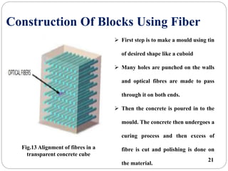 Construction Of Blocks Using Fiber
 First step is to make a mould using tin
of desired shape like a cuboid
 Many holes are punched on the walls
and optical fibres are made to pass
through it on both ends.
 Then the concrete is poured in to the
mould. The concrete then undergoes a
curing process and then excess of
fibre is cut and polishing is done on
the material.
Fig.13 Alignment of fibres in a
transparent concrete cube
21
 