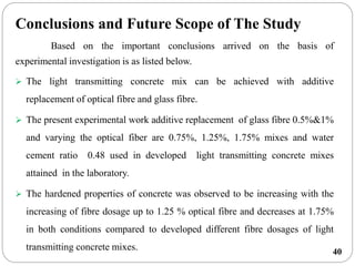 40
Conclusions and Future Scope of The Study
Based on the important conclusions arrived on the basis of
experimental investigation is as listed below.
 The light transmitting concrete mix can be achieved with additive
replacement of optical fibre and glass fibre.
 The present experimental work additive replacement of glass fibre 0.5%&1%
and varying the optical fiber are 0.75%, 1.25%, 1.75% mixes and water
cement ratio 0.48 used in developed light transmitting concrete mixes
attained in the laboratory.
 The hardened properties of concrete was observed to be increasing with the
increasing of fibre dosage up to 1.25 % optical fibre and decreases at 1.75%
in both conditions compared to developed different fibre dosages of light
transmitting concrete mixes.
 