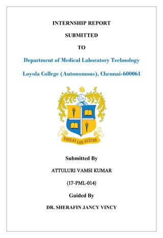 INTERNSHIP REPORT
SUBMITTED
TO
Department of Medical Laboratory Technology
Loyola College (Autonomous), Chennai-600061
Submitted By
ATTULURI VAMSI KUMAR
(17-PML-014)
Guided By
DR. SHERAFIN JANCY VINCY
 
