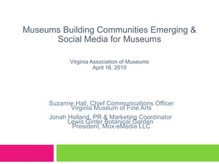 Museums Building Communities Emerging & Social Media for Museums Virginia Association of Museums April 16, 2010 Suzanne Hall, Chief Communications Officer Virginia Museum of Fine Arts Jonah Holland, PR & Marketing Coordinator  Lewis Ginter Botanical Garden  President, Mox-eMedia LLC 