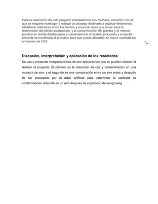 Para la realización de este proyecto emplearemos dos métodos; el teórico con el
que se requiere investigar y realizar un proceso destinado a explicar fenómenos,
establecer relaciones entre los hechos y enunciar leyes que sirvan para la
disminución del efecto invernadero, y la contaminación del plantea y el método
practico en donde diseñaremos y construiremos el modelo propuesto y si resulta
eficiente se modificara el prototipo para que pueda absorber en mayor cantidad las
emisiones de CO2

Discusión, interpretación y aplicación de los resultados
Se van a presentar interpretaciones de dos aplicaciones que se pueden obtener al
realizar el proyecto. El primero es la reducción de co2 y contaminación en una
muestra de aire. y el segundo es una comparación entre un aire antes y después
de ser procesado por el árbol artificial para determinar la cantidad de
contaminación reducida en un aire después de el proceso de living being

10

 