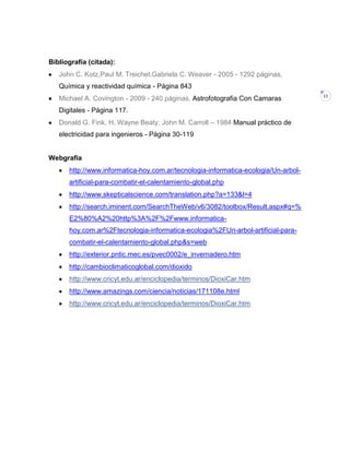 Bibliografía (citada):
John C. Kotz,Paul M. Treichel,Gabriela C. Weaver - 2005 - 1292 páginas,
Química y reactividad química - Página 843
Michael A. Covington - 2009 - 240 páginas, Astrofotografia Con Camaras
Digitales - Página 117.
Donald G. Fink, H. Wayne Beaty, John M. Carroll – 1984 Manual práctico de
electricidad para ingenieros - Página 30-119

Webgrafia
http://www.informatica-hoy.com.ar/tecnologia-informatica-ecologia/Un-arbolartificial-para-combatir-el-calentamiento-global.php
http://www.skepticalscience.com/translation.php?a=133&l=4
http://search.iminent.com/SearchTheWeb/v6/3082/toolbox/Result.aspx#q=%
E2%80%A2%20http%3A%2F%2Fwww.informaticahoy.com.ar%2Ftecnologia-informatica-ecologia%2FUn-arbol-artificial-paracombatir-el-calentamiento-global.php&s=web
http://exterior.pntic.mec.es/pvec0002/e_invernadero.htm
http://cambioclimaticoglobal.com/dioxido
http://www.cricyt.edu.ar/enciclopedia/terminos/DioxiCar.htm
http://www.amazings.com/ciencia/noticias/171108e.html
http://www.cricyt.edu.ar/enciclopedia/terminos/DioxiCar.htm

11

 