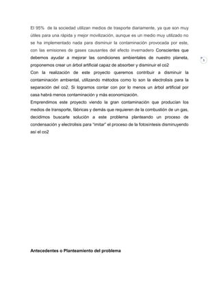 El 95% de la sociedad utilizan medios de trasporte diariamente, ya que son muy
útiles para una rápida y mejor movilización, aunque es un medio muy utilizado no
se ha implementado nada para disminuir la contaminación provocada por este,
con las emisiones de gases causantes del efecto invernadero Conscientes que
debemos ayudar a mejorar las condiciones ambientales de nuestro planeta,
proponemos crear un árbol artificial capaz de absorber y disminuir el co2
Con la realización de este proyecto queremos contribuir a disminuir la
contaminación ambiental, utilizando métodos como lo son la electrolisis para la
separación del co2. Si logramos contar con por lo menos un árbol artificial por
casa habrá menos contaminación y más economización.
Emprendimos este proyecto viendo la gran contaminación que producían los
medios de transporte, fábricas y demás que requieren de la combustión de un gas,
decidimos buscarle solución a este problema planteando un proceso de
condensación y electrolisis para “imitar” el proceso de la fotosíntesis disminuyendo
así el co2

Antecedentes o Planteamiento del problema

5

 