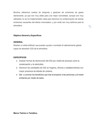 Muchos utilizamos medios de trasporte y gestores de emisiones de gases
diariamente, ya que son muy útiles para una mejor comodidad, aunque son muy
utilizados no se ha implementado nada para disminuir la contaminación de dichas
emisiones causantes del efecto invernadero, y por ende son muy dañinos para la
atmosfera

Objetivo General y Específicos

GENERAL
Diseñar un árbol artificial, que pueden ayudar a combatir el calentamiento global,
capaz de absorber CO2 de la atmósfera

ESPECÍFICOS
Analizar formas de disminución del CO2 por medio de procesos como la
condensación y la electrolisis
Disminuir las cantidades de CO2 en hogares, oficinas o establecimientos con
mayor presencia de dióxido de carbono
Dar a conocer los beneficios que trae el proyecto a las personas y al medio
ambiente por medio de webs.

Marco Teórico o Temático.

6

 