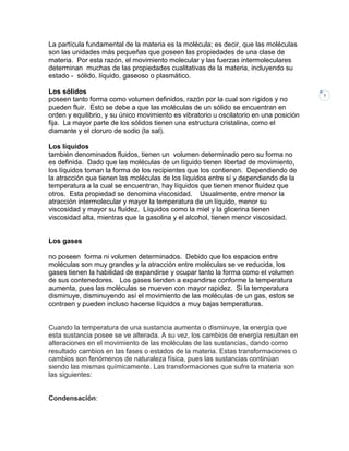 La partícula fundamental de la materia es la molécula; es decir, que las moléculas
son las unidades más pequeñas que poseen las propiedades de una clase de
materia. Por esta razón, el movimiento molecular y las fuerzas intermoleculares
determinan muchas de las propiedades cualitativas de la materia, incluyendo su
estado - sólido, líquido, gaseoso o plasmático.
Los sólidos
poseen tanto forma como volumen definidos, razón por la cual son rígidos y no
pueden fluir. Esto se debe a que las moléculas de un sólido se encuentran en
orden y equilibrio, y su único movimiento es vibratorio u oscilatorio en una posición
fija. La mayor parte de los sólidos tienen una estructura cristalina, como el
diamante y el cloruro de sodio (la sal).
Los líquidos
también denominados fluidos, tienen un volumen determinado pero su forma no
es definida. Dado que las moléculas de un líquido tienen libertad de movimiento,
los líquidos toman la forma de los recipientes que los contienen. Dependiendo de
la atracción que tienen las moléculas de los líquidos entre sí y dependiendo de la
temperatura a la cual se encuentran, hay líquidos que tienen menor fluidez que
otros. Esta propiedad se denomina viscosidad. Usualmente, entre menor la
atracción intermolecular y mayor la temperatura de un líquido, menor su
viscosidad y mayor su fluidez. Líquidos como la miel y la glicerina tienen
viscosidad alta, mientras que la gasolina y el alcohol, tienen menor viscosidad.

Los gases
no poseen forma ni volumen determinados. Debido que los espacios entre
moléculas son muy grandes y la atracción entre moléculas se ve reducida, los
gases tienen la habilidad de expandirse y ocupar tanto la forma como el volumen
de sus contenedores. Los gases tienden a expandirse conforme la temperatura
aumenta, pues las moléculas se mueven con mayor rapidez. Si la temperatura
disminuye, disminuyendo así el movimiento de las moléculas de un gas, estos se
contraen y pueden incluso hacerse líquidos a muy bajas temperaturas.

Cuando la temperatura de una sustancia aumenta o disminuye, la energía que
esta sustancia posee se ve alterada. A su vez, los cambios de energía resultan en
alteraciones en el movimiento de las moléculas de las sustancias, dando como
resultado cambios en las fases o estados de la materia. Estas transformaciones o
cambios son fenómenos de naturaleza física, pues las sustancias continúan
siendo las mismas químicamente. Las transformaciones que sufre la materia son
las siguientes:

Condensación:

7

 