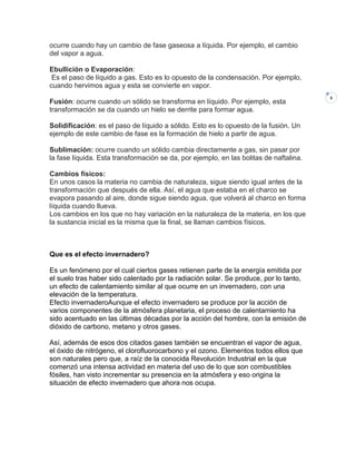 ocurre cuando hay un cambio de fase gaseosa a líquida. Por ejemplo, el cambio
del vapor a agua.
Ebullición o Evaporación:
Es el paso de líquido a gas. Esto es lo opuesto de la condensación. Por ejemplo,
cuando hervimos agua y esta se convierte en vapor.
Fusión: ocurre cuando un sólido se transforma en líquido. Por ejemplo, esta
transformación se da cuando un hielo se derrite para formar agua.
Solidificación: es el paso de líquido a sólido. Esto es lo opuesto de la fusión. Un
ejemplo de este cambio de fase es la formación de hielo a partir de agua.
Sublimación: ocurre cuando un sólido cambia directamente a gas, sin pasar por
la fase líquida. Esta transformación se da, por ejemplo, en las bolitas de naftalina.
Cambios físicos:
En unos casos la materia no cambia de naturaleza, sigue siendo igual antes de la
transformación que después de ella. Así, el agua que estaba en el charco se
evapora pasando al aire, donde sigue siendo agua, que volverá al charco en forma
líquida cuando llueva.
Los cambios en los que no hay variación en la naturaleza de la materia, en los que
la sustancia inicial es la misma que la final, se llaman cambios físicos.

Que es el efecto invernadero?
Es un fenómeno por el cual ciertos gases retienen parte de la energía emitida por
el suelo tras haber sido calentado por la radiación solar. Se produce, por lo tanto,
un efecto de calentamiento similar al que ocurre en un invernadero, con una
elevación de la temperatura.
Efecto invernaderoAunque el efecto invernadero se produce por la acción de
varios componentes de la atmósfera planetaria, el proceso de calentamiento ha
sido acentuado en las últimas décadas por la acción del hombre, con la emisión de
dióxido de carbono, metano y otros gases.
Así, además de esos dos citados gases también se encuentran el vapor de agua,
el óxido de nitrógeno, el clorofluorocarbono y el ozono. Elementos todos ellos que
son naturales pero que, a raíz de la conocida Revolución Industrial en la que
comenzó una intensa actividad en materia del uso de lo que son combustibles
fósiles, han visto incrementar su presencia en la atmósfera y eso origina la
situación de efecto invernadero que ahora nos ocupa.

8

 