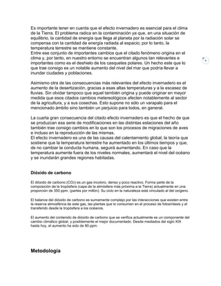 Es importante tener en cuenta que el efecto invernadero es esencial para el clima
de la Tierra. El problema radica en la contaminación ya que, en una situación de
equilibrio, la cantidad de energía que llega al planeta por la radiación solar se
compensa con la cantidad de energía radiada al espacio; por lo tanto, la
temperatura terrestre se mantiene constante.
Entre ese conjunto de importantes cambios que el citado fenómeno origina en el
clima y, por tanto, en nuestro entorno se encuentran algunos tan relevantes e
importantes como es el deshielo de los casquetes polares. Un hecho este que lo
que trae consigo es un notable aumento del nivel del mar que podría llevar a
inundar ciudades y poblaciones.
Asimismo otra de las consecuencias más relevantes del efecto invernadero es el
aumento de la desertización, gracias a esas altas temperaturas y a la escasez de
lluvias. Sin olvidar tampoco que aquel también origina y puede originar en mayor
medida que esos citados cambios metereológicos afecten notablemente al sector
de la agricultura, y a sus cosechas. Esto supone no sólo un varapalo para el
mencionado ámbito sino también un perjuicio para todos, en general.
La cuarta gran consecuencia del citado efecto invernadero es que el hecho de que
se produzcan esa serie de modificaciones en las distintas estaciones del año
también trae consigo cambios en lo que son los procesos de migraciones de aves
e incluso en la reproducción de las mismas.
El efecto invernadero es una de las causas del calentamiento global, la teoría que
sostiene que la temperatura terrestre ha aumentado en los últimos tiempos y que,
de no cambiar la conducta humana, seguirá aumentando. En caso que la
temperatura aumente fuera de los niveles normales, aumentará el nivel del océano
y se inundarán grandes regiones habitadas.

Dióxido de carbono
El dióxido de carbono (CO2) es un gas incoloro, denso y poco reactivo. Forma parte de la
composición de la tropósfera (capa de la atmósfera más próxima a la Tierra) actualmente en una
proporción de 350 ppm. (partes por millón). Su ciclo en la naturaleza está vinculado al del oxígeno.
El balance del dióxido de carbono es sumamente complejo por las interacciones que existen entre
la reserva atmosférica de este gas, las plantas que lo consumen en el proceso de fotosíntesis y el
transferido desde la tropósfera a los océanos.
El aumento del contenido de dióxido de carbono que se verifica actualmente es un componente del
cambio climático global, y posiblemente el mejor documentado. Desde mediados del siglo XIX
hasta hoy, el aumento ha sido de 80 ppm.

Metodología

9

 