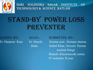 SHRI YOGINDRA SAGAR INSTITUTE OF TECHNOLOGY &  SCIENCE, RATLAM Stand-by  POWER loss  preventer  GUIDED  BY:-             H.O.D.:-           SUBMITTED  BY:-                          Er. HarpreetKaurEr. OmeshSwarnasoni , Hemantsharma HadaSohail Khan ,NaveenParmar AashishDangi                                                                Branch:-Electronics& comm.                                                                     IV semester, II year 