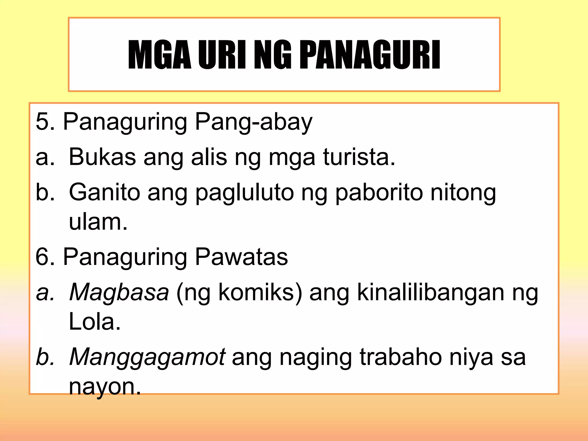 MGA URI NG PANAGURI
5. Panaguring Pang-abay
a. Bukas ang alis ng mga turista.
b. Ganito ang pagluluto ng paborito nitong
ulam.
6. Panaguring Pawatas
a. Magbasa (ng komiks) ang kinalilibangan ng
Lola.
b. Manggagamot ang naging trabaho niya sa
nayon.
 