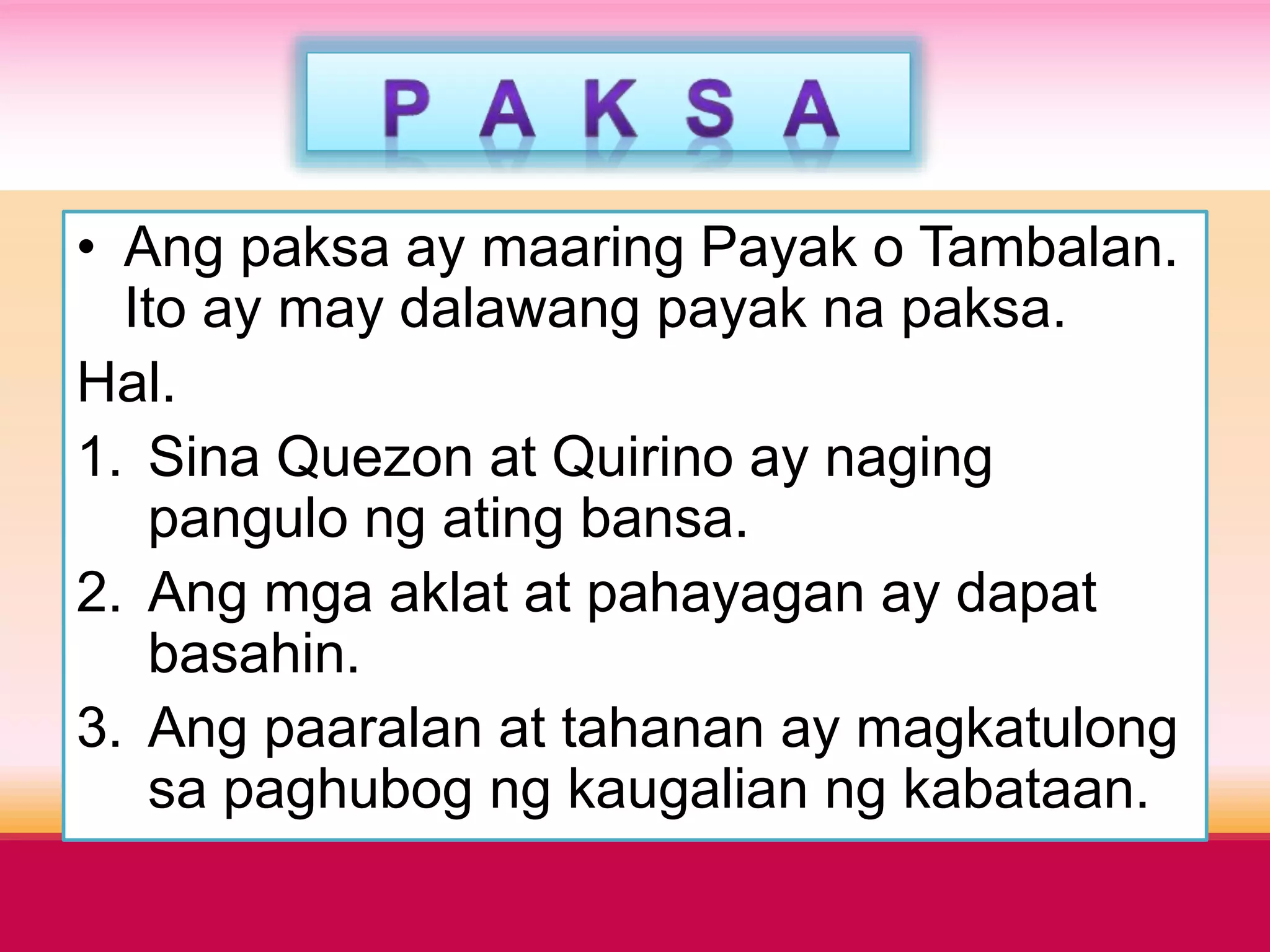• Ang paksa ay maaring Payak o Tambalan.
Ito ay may dalawang payak na paksa.
Hal.
1. Sina Quezon at Quirino ay naging
pangulo ng ating bansa.
2. Ang mga aklat at pahayagan ay dapat
basahin.
3. Ang paaralan at tahanan ay magkatulong
sa paghubog ng kaugalian ng kabataan.
 