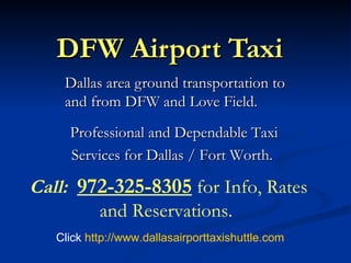 DFW Airport Taxi Dallas area ground transportation to and from DFW and Love Field. Professional and Dependable Taxi Services for Dallas / Fort Worth.  Call:   972-325-8305  for Info, Rates and Reservations.   Click  http:// www.dallasairporttaxishuttle.com 
