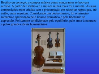 Beethoven começou a compor música como nunca antes se houvera ouvido. A partir de Beethoven a música nunca mais foi a mesma. As suas composições eram criadas sem a preocupação em respeitar regras que, até então, eram seguidas. Considerado um poeta-músico, foi o primeiro romântico apaixonado pelo lirismo dramático e pela liberdade de expressão. Foi sempre condicionado pelo equilíbrio, pelo amor à natureza e pelos grandes ideais humanitários  