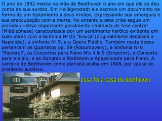 O ano de 1802 marca na vida de Beethoven o ano em que ele se deu conta de sua surdez. Em Heilligenstadt ele escreve um documento na forma de um testamento a seus irmãos, expressando sua amargura e sua preocupação com a morte. No entanto a esta crise segue um período criativo importante geralmente chamada de fase central (Middlephase) caracterizada por um sentimento heróico evidente em suas obras com a Sinfonia N o  03 "Eroica"(originalmente dedicada a Napoleão), a sinfonia N o  5, e a Ópera Fidélio. Também nesta época pertencem os Quartetos op. 59 (Razumovsky), a Sinfonia N o  6 "Pastoral", os Concertos para Piano N o s 4 & 5 (Emperor), o Concerto para Violino, e as Sonatas e Waldstein e Appasionata para Piano. A carreira de Beethoven como pianista acaba em 1808, por causa do problema auditivo.  essa foi a casa do beethoven 