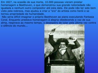 Em 1827, na ocasião de sua morte, 10.000 pessoas vieram prestar homenagem a Beethoven, o que demonstrou sua grande notoriedade não igualada a nenhum outro compositor até esta data. Ele pode não ter sido bem visto pela nobreza, mas ajudou a criar a "era" do artista como herói e se tornou propriedade da humanidade.    Não seria difícil imaginar o próprio Beethoven ao piano executando Fantasia Coral. Enquanto prestava homenagem à alegria obedecendo a voz de sua alma, respirava ao mesmo tempo, o desespero de lutar pela última vez contra o silêncio do mundo...      