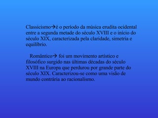 Classicismo  é o período da música erudita ocidental entre a segunda metade do século XVIII e o início do século XIX, caracterizada pela claridade, simetria e equilíbrio. Romântico   foi um movimento artístico e filosófico surgido nas últimas décadas do século XVIII na Europa que perdurou por grande parte do século XIX. Caracterizou-se como uma visão de mundo contrária ao racionalismo. 