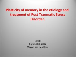 Plasticity of memory in the etiology and
   treatment of Post Traumatic Stress
                Disorder.




                    SITCC
              Roma, Oct. 2012
             Marcel van den Hout
 