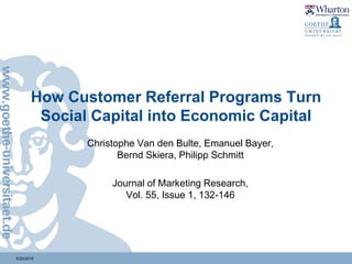 5/20/2018
How Customer Referral Programs Turn
Social Capital into Economic Capital
Christophe Van den Bulte, Emanuel Bayer,
Bernd Skiera, Philipp Schmitt
Journal of Marketing Research,
Vol. 55, Issue 1, 132-146
 