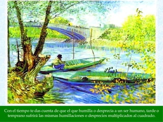 Con el tiempo te das cuenta de que el que humilla o desprecia a un ser humano, tarde o temprano sufrirá las mismas humillaciones o desprecios multiplicados al cuadrado. 