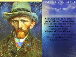 VINCENT  VAN  GOGH 1850 – 1890 Van Gogh: Uno de los grandes genios del arte. “Solo vendió 4 obras en vida pero hoy en día es uno de los artistas mejor pagados del mundo”. Milagros Mª Frías Martínez Profesora de Historia del Arte Os recomienda su estudio y difusión de sus obras. 