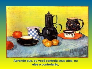 Aprende que, ou você controla seus atos, ou  eles o controlarão,   