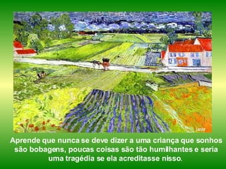 Aprende que nunca se deve dizer a uma criança que sonhos são bobagens, poucas coisas são tão humilhantes e seria uma tragédia se ela acreditasse nisso .   