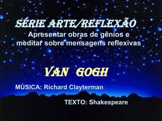 SÉRIE ARTE/REFLEXÃO VAN   GOGH MÚSICA: Richard Clayterman TEXTO: Shakespeare Apresentar obras de gênios e  meditar sobre mensagens reflexivas  