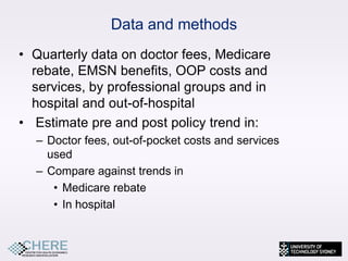 Data and methods
• Quarterly data on doctor fees, Medicare
  rebate, EMSN benefits, OOP costs and
  services, by professional groups and in
  hospital and out-of-hospital
• Estimate pre and post policy trend in:
  – Doctor fees, out-of-pocket costs and services
    used
  – Compare against trends in
     • Medicare rebate
     • In hospital


                                                    16
 