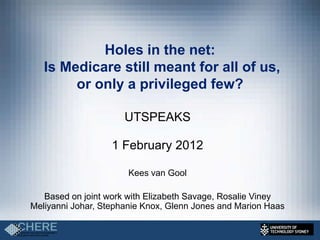 Holes in the net:
   Is Medicare still meant for all of us,
        or only a privileged few?

                      UTSPEAKS

                   1 February 2012

                       Kees van Gool

   Based on joint work with Elizabeth Savage, Rosalie Viney
Meliyanni Johar, Stephanie Knox, Glenn Jones and Marion Haas
 